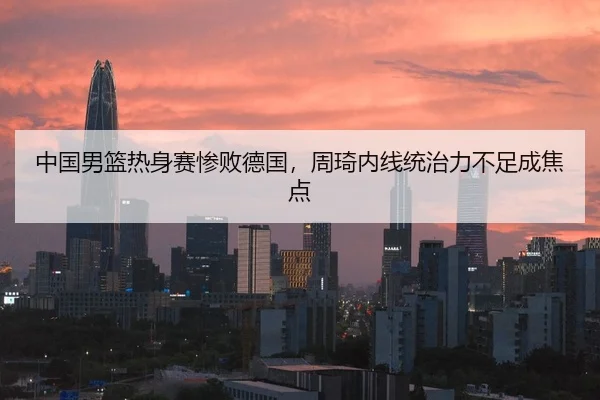 中国男篮热身赛惨败德国，周琦内线统治力不足成焦点