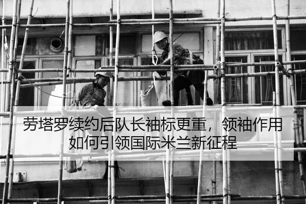 劳塔罗续约后队长袖标更重，领袖作用如何引领国际米兰新征程