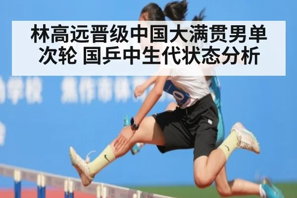 林高远晋级中国大满贯男单次轮 国乒中生代状态分析